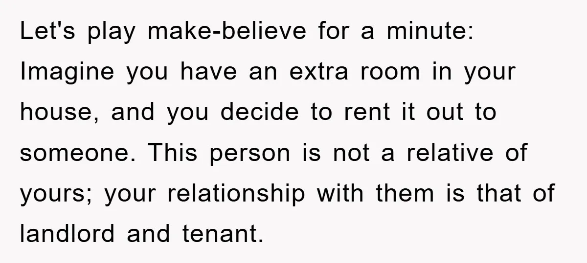 Let's play make-believe for a minute: Imagine you have an extra room in your house, and you decide to rent it out to someone. This person is not a relative...