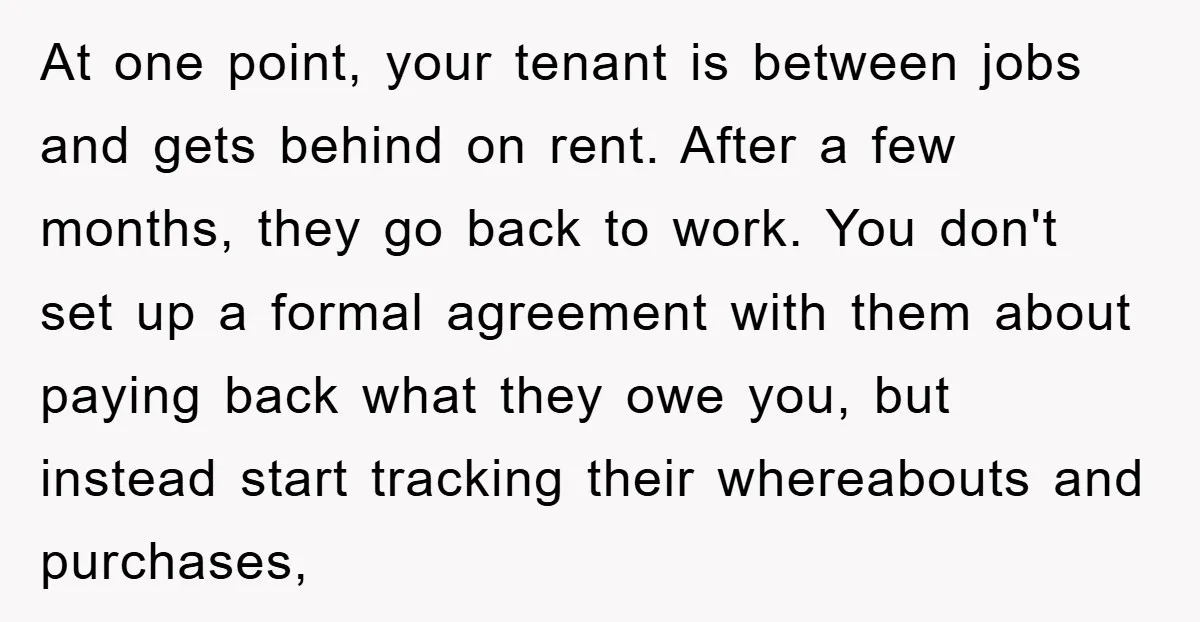 At one point, your tenant is between jobs and gets behind on rent. After a few months, they go back to work. You don't set up a formal agreement with...