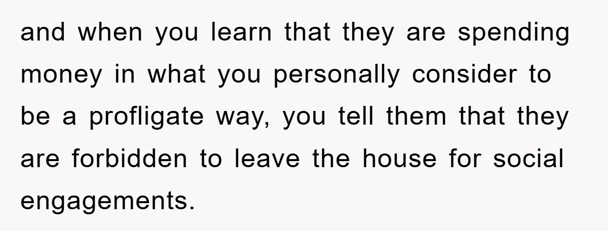 and when you learn that they are spending money in what you personally consider to be a profligate way, you tell them that they are forbidden to leave the house...