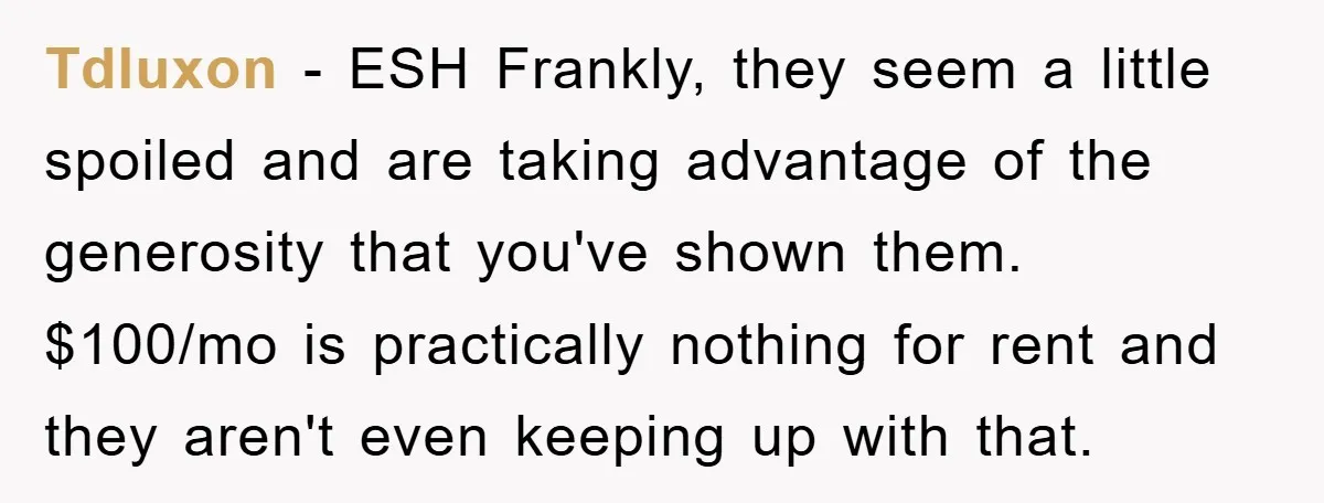 Tdluxon − ESH Frankly, they seem a little spoiled and are taking advantage of the generosity that you've shown them. $100/mo is practically nothing for rent and they aren't even...
