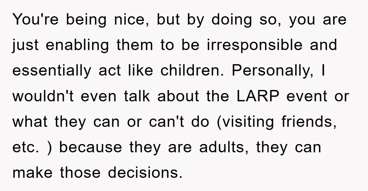 You're being nice, but by doing so, you are just enabling them to be irresponsible and essentially act like children. Personally, I wouldn't even talk about the LARP event or...