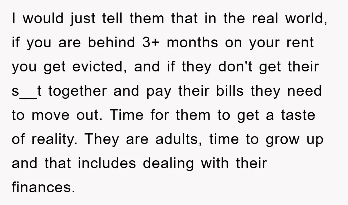 I would just tell them that in the real world, if you are behind 3+ months on your rent you get evicted, and if they don't get their s__t together...