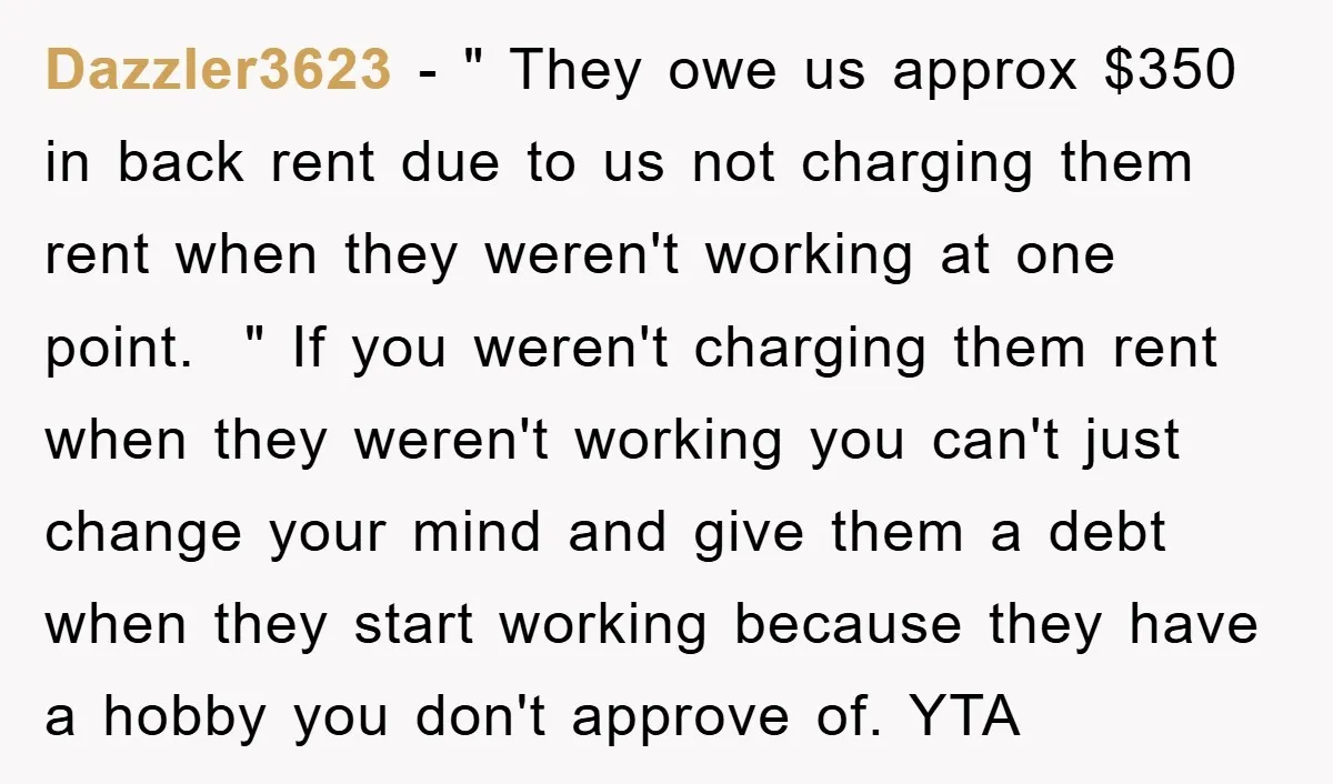 Dazzler3623 − " They owe us approx $350 in back rent due to us not charging them rent when they weren't working at one point. " If you weren't charging...