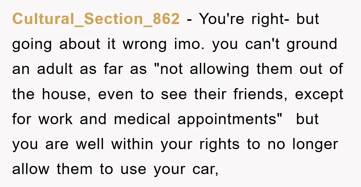 Cultural_Section_862 − You're right- but going about it wrong imo. you can't ground an adult as far as "not allowing them out of the house, even to see their friends,...