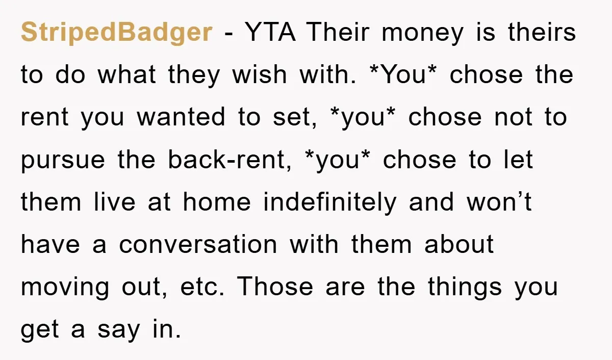 StripedBadger − YTA Their money is theirs to do what they wish with. *You* chose the rent you wanted to set, *you* chose not to pursue the back-rent, *you* chose...