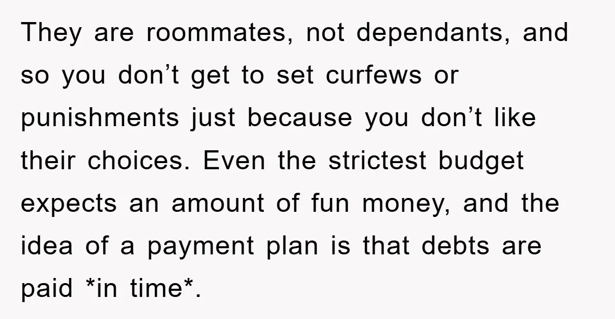 They are roommates, not dependants, and so you don’t get to set curfews or punishments just because you don’t like their choices. Even the strictest budget expects an amount of...