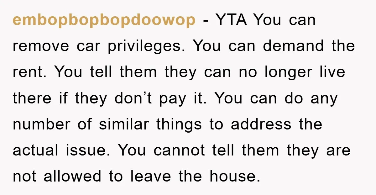 embopbopbopdoowop − YTA You can remove car privileges. You can demand the rent. You tell them they can no longer live there if they don’t pay it. You can do...