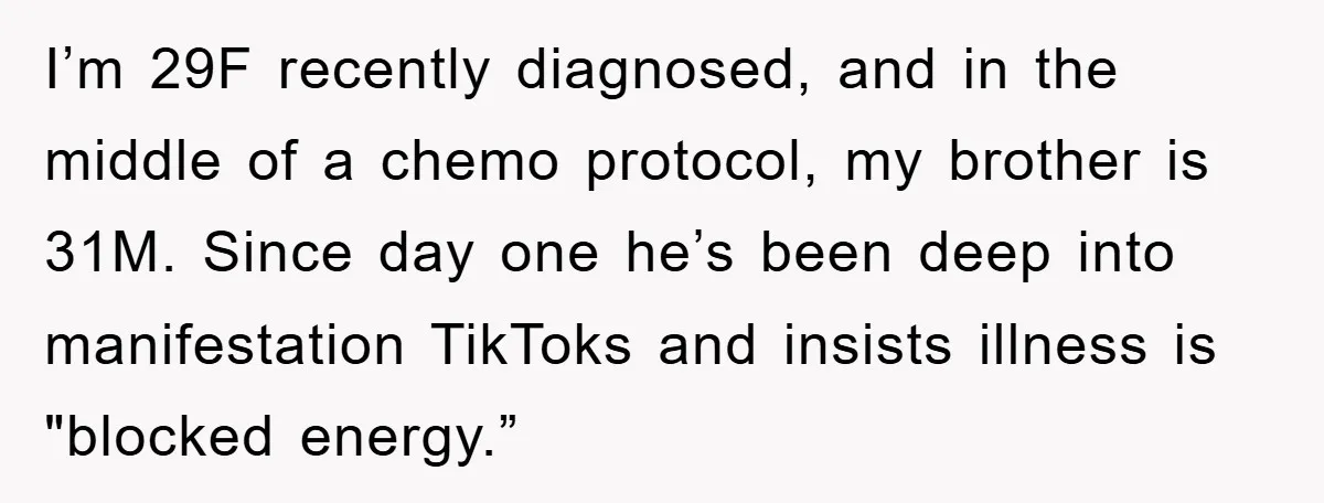 I’m 29F recently diagnosed, and in the middle of a chemo protocol, my brother is 31M. Since day one he’s been deep into manifestation TikToks and insists illness is "blocked...