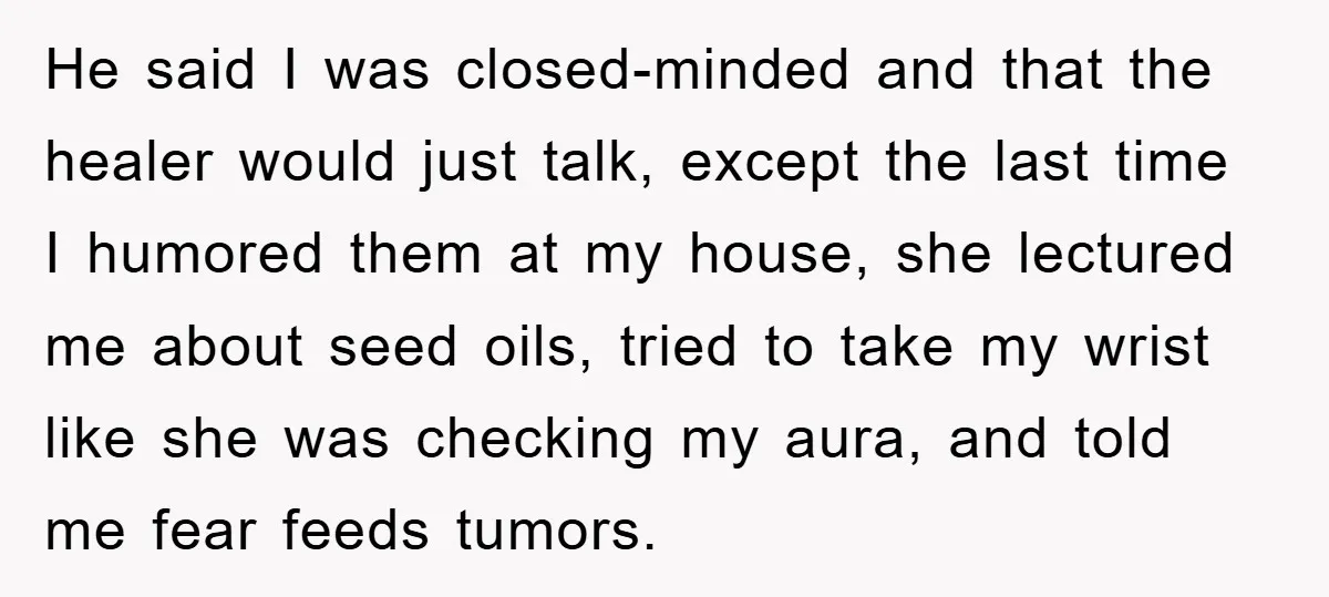 He said I was closed-minded and that the healer would just talk, except the last time I humored them at my house, she lectured me about seed oils, tried to...