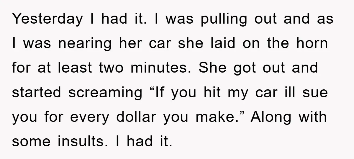 Yesterday I had it. I was pulling out and as I was nearing her car she laid on the horn for at least two minutes. She got out and started...