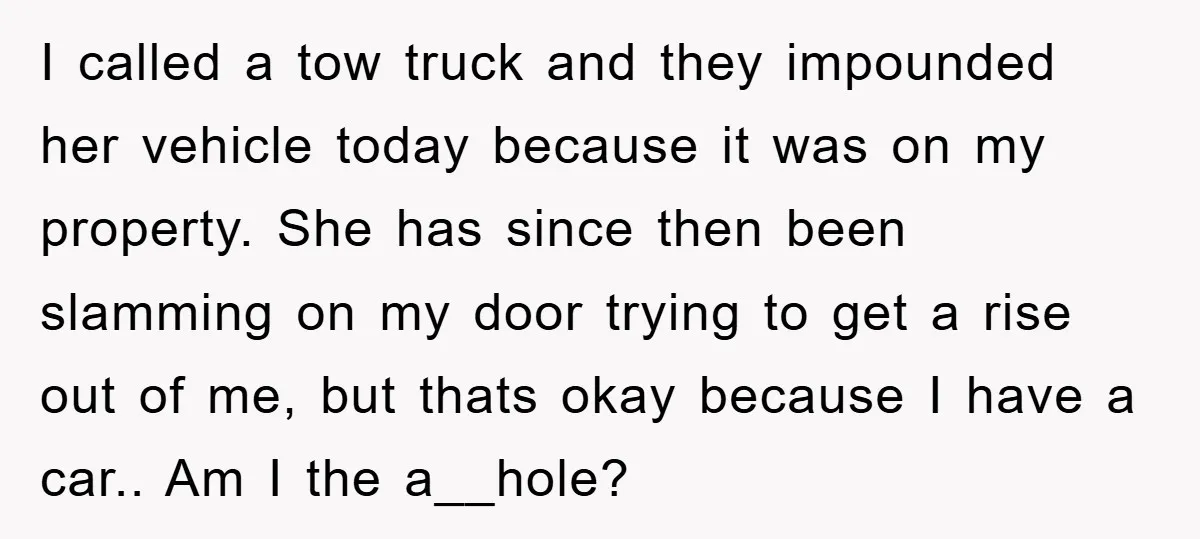 I called a tow truck and they impounded her vehicle today because it was on my property. She has since then been slamming on my door trying to get a...