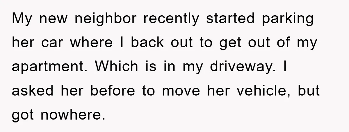 My new neighbor recently started parking her car where I back out to get out of my apartment. Which is in my driveway. I asked her before to move her...
