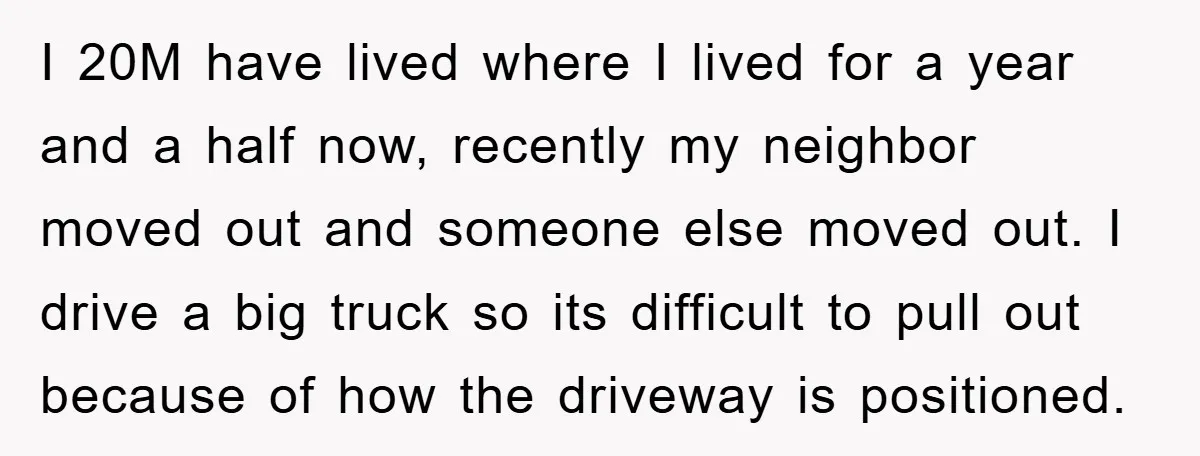 I 20M have lived where I lived for a year and a half now, recently my neighbor moved out and someone else moved out. I drive a big truck so...