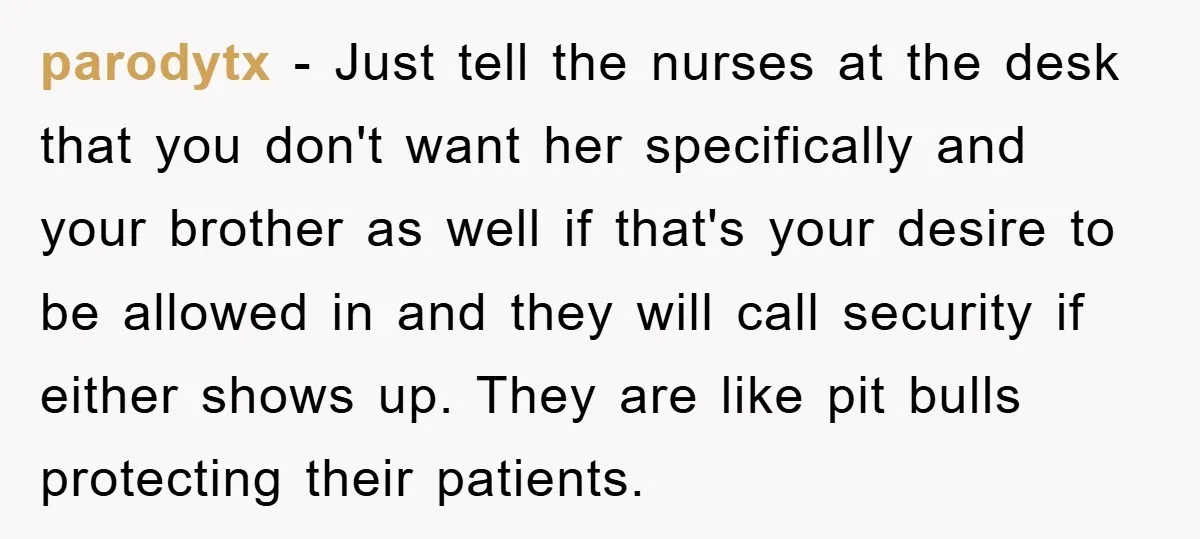 parodytx − Just tell the nurses at the desk that you don't want her specifically and your brother as well if that's your desire to be allowed in and they...
