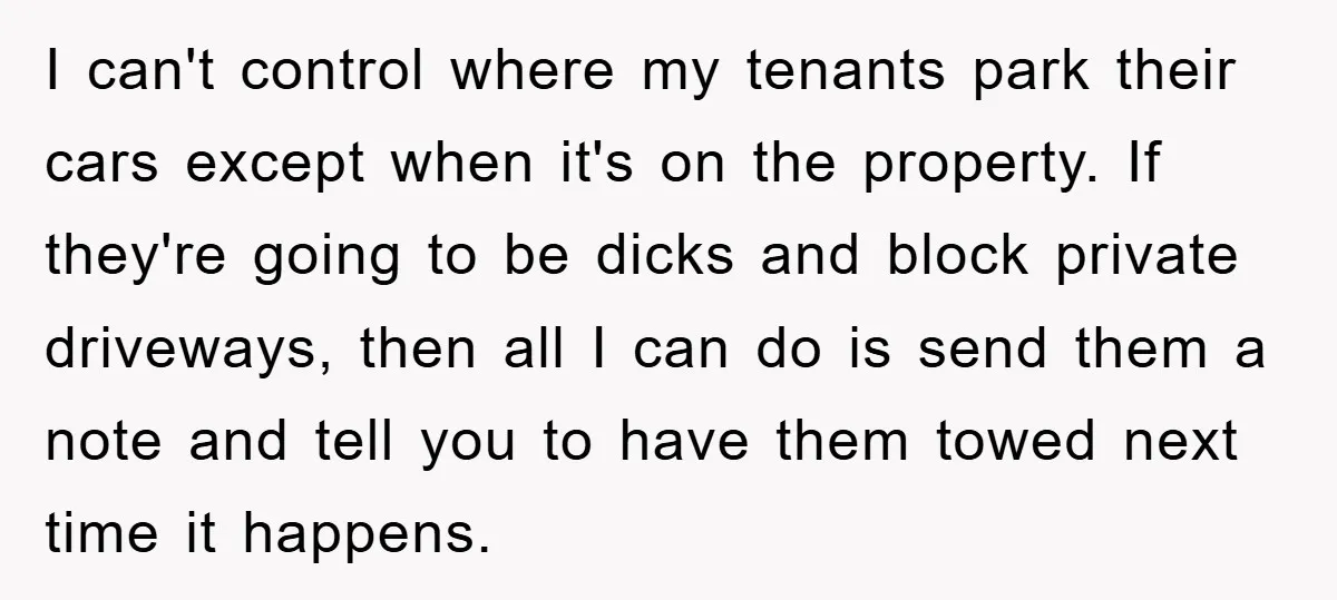 I can't control where my tenants park their cars except when it's on the property. If they're going to be dicks and block private driveways, then all I can do...