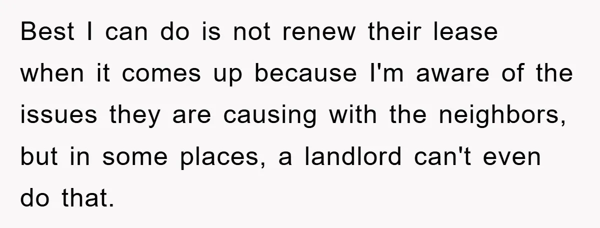 Best I can do is not renew their lease when it comes up because I'm aware of the issues they are causing with the neighbors, but in some places, a...