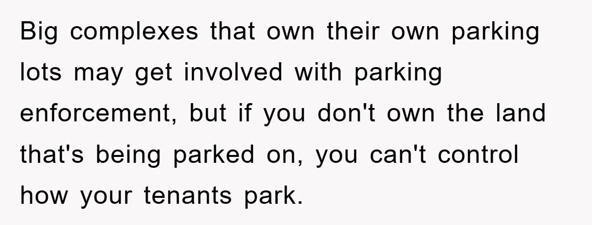 Big complexes that own their own parking lots may get involved with parking enforcement, but if you don't own the land that's being parked on, you can't control how your...