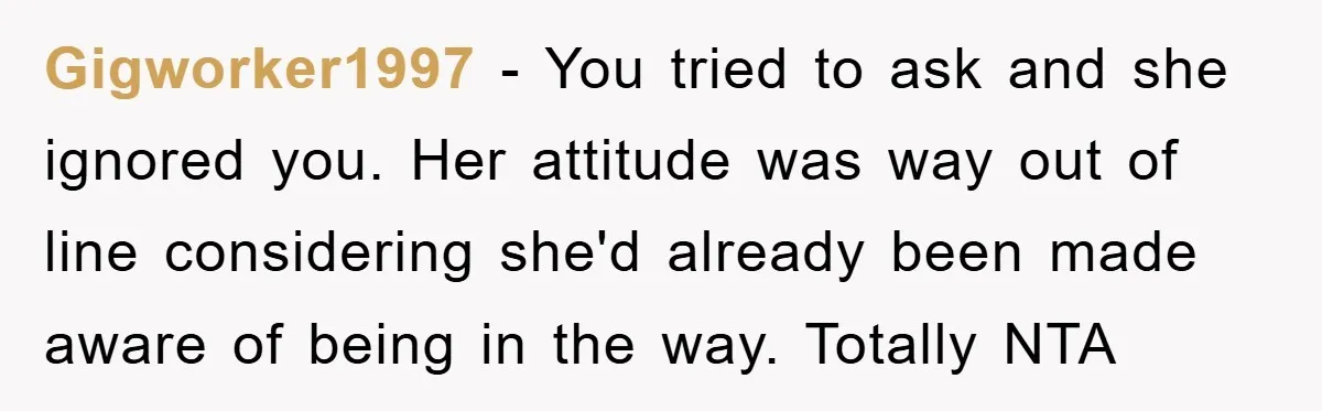 Gigworker1997 − You tried to ask and she ignored you. Her attitude was way out of line considering she'd already been made aware of being in the way. Totally NTA