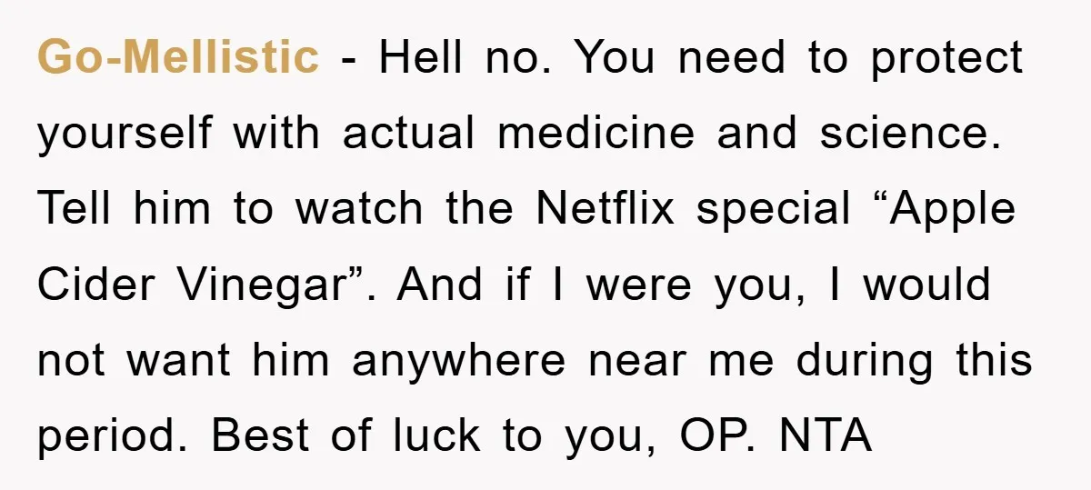 Go-Mellistic − Hell no. You need to protect yourself with actual medicine and science. Tell him to watch the Netflix special “Apple Cider Vinegar”. And if I were you, I...