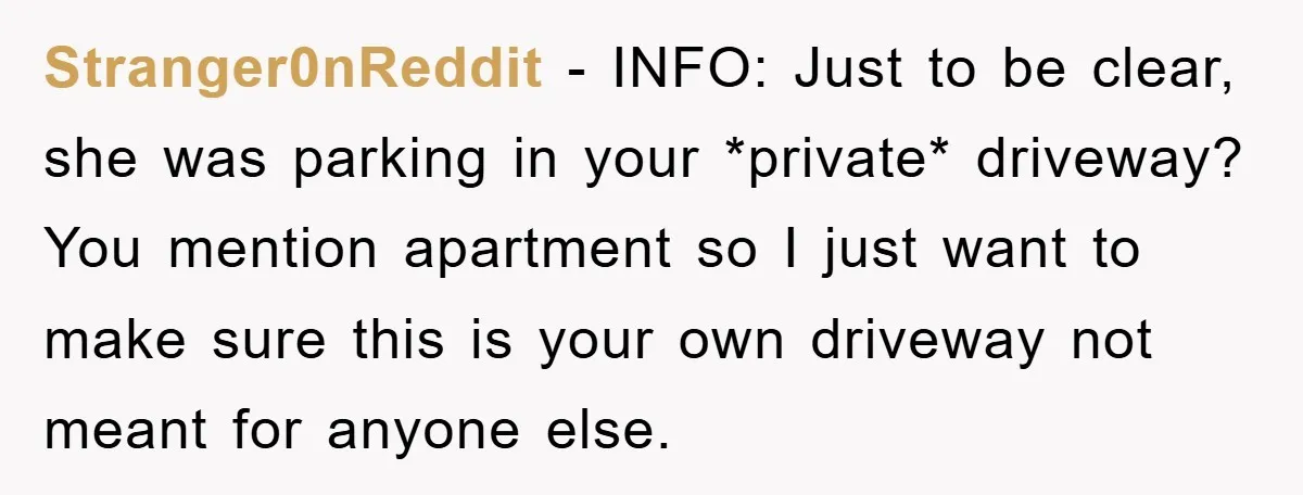 Stranger0nReddit − INFO: Just to be clear, she was parking in your *private* driveway? You mention apartment so I just want to make sure this is your own driveway not...