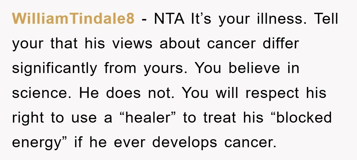 WilliamTindale8 − NTA It’s your illness. Tell your that his views about cancer differ significantly from yours. You believe in science. He does not. You will respect his right to...