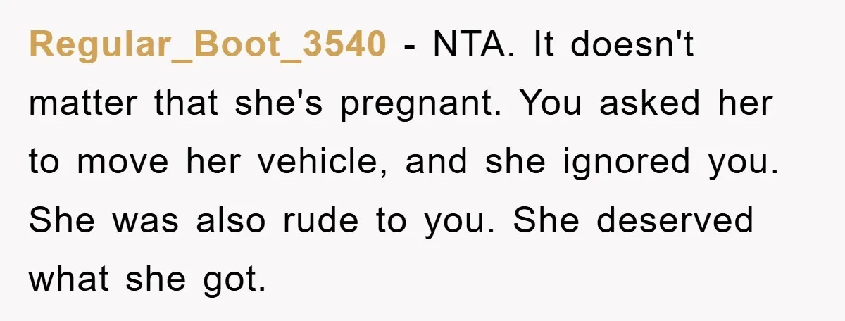 Regular_Boot_3540 − NTA. It doesn't matter that she's pregnant. You asked her to move her vehicle, and she ignored you. She was also rude to you. She deserved what she...