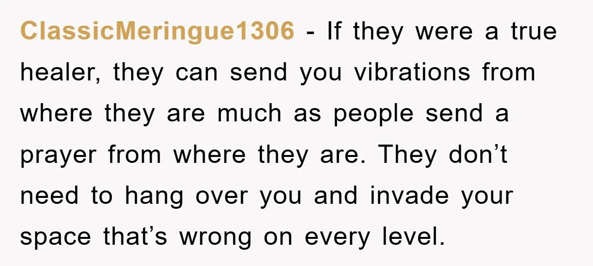 ClassicMeringue1306 − If they were a true healer, they can send you vibrations from where they are much as people send a prayer from where they are. They don’t need...