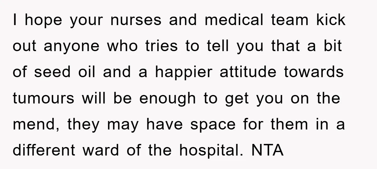 I hope your nurses and medical team kick out anyone who tries to tell you that a bit of seed oil and a happier attitude towards tumours will be enough...