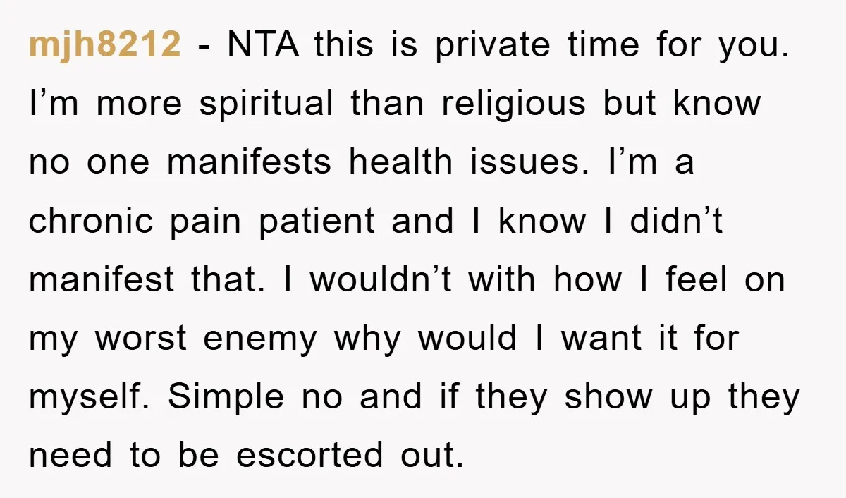 mjh8212 − NTA this is private time for you. I’m more spiritual than religious but know no one manifests health issues. I’m a chronic pain patient and I know I...