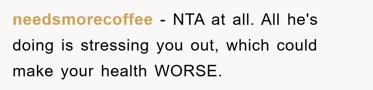 needsmorecoffee − NTA at all. All he's doing is stressing you out, which could make your health WORSE.