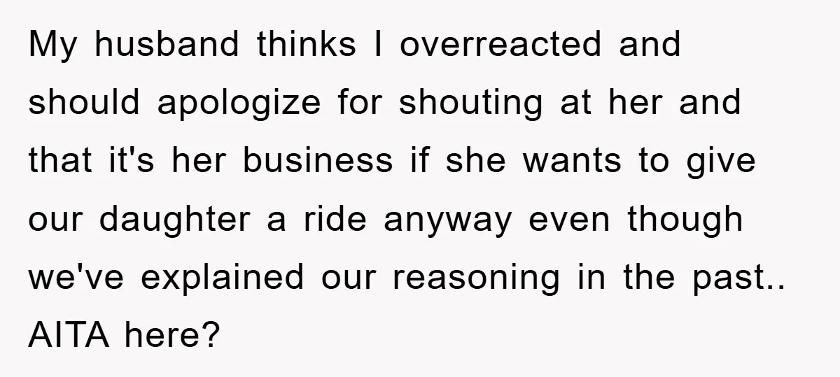 My husband thinks I overreacted and should apologize for shouting at her and that it's her business if she wants to give our daughter a ride anyway even though we've...