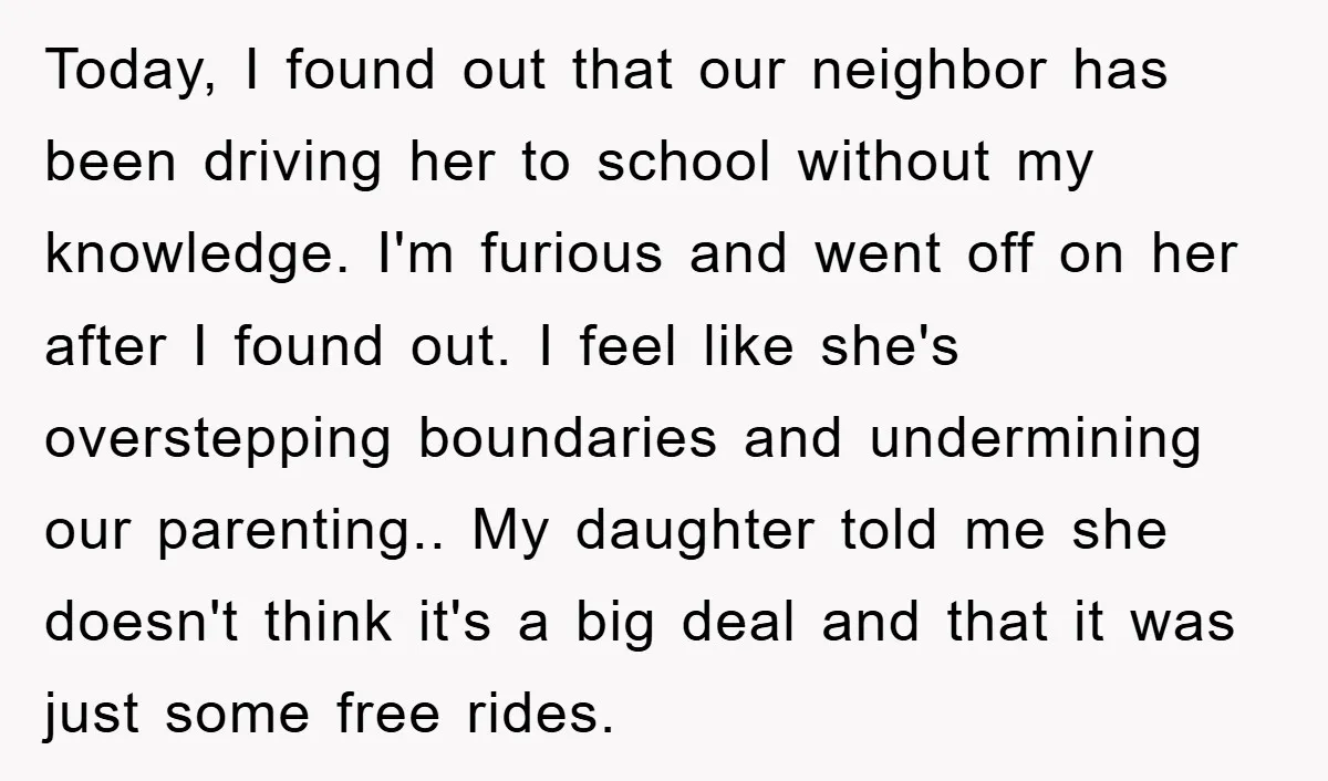 Today, I found out that our neighbor has been driving her to school without my knowledge. I'm furious and went off on her after I found out. I feel like...