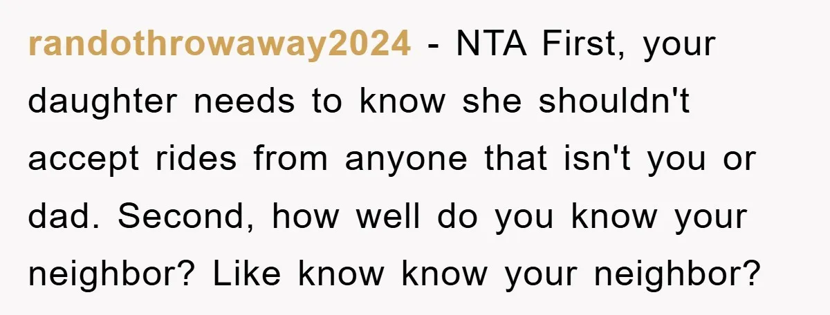 randothrowaway2024 − NTA First, your daughter needs to know she shouldn't accept rides from anyone that isn't you or dad. Second, how well do you know your neighbor? Like know...