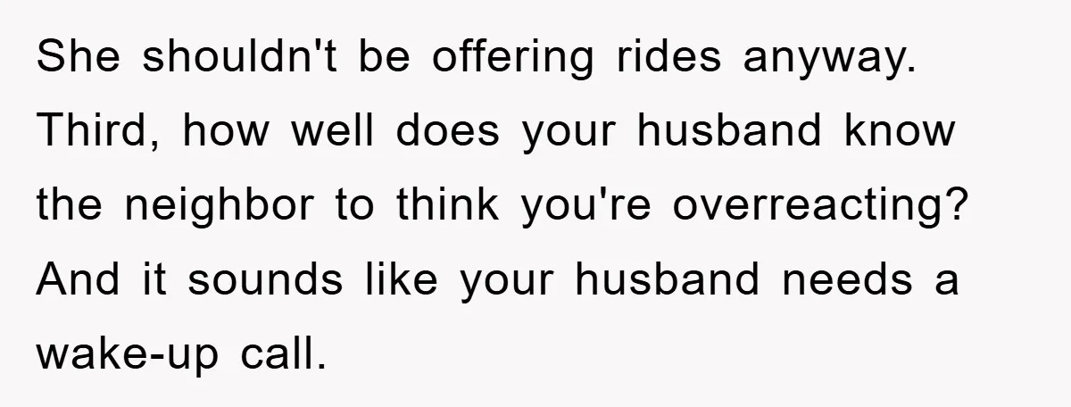 She shouldn't be offering rides anyway. Third, how well does your husband know the neighbor to think you're overreacting? And it sounds like your husband needs a wake-up call.