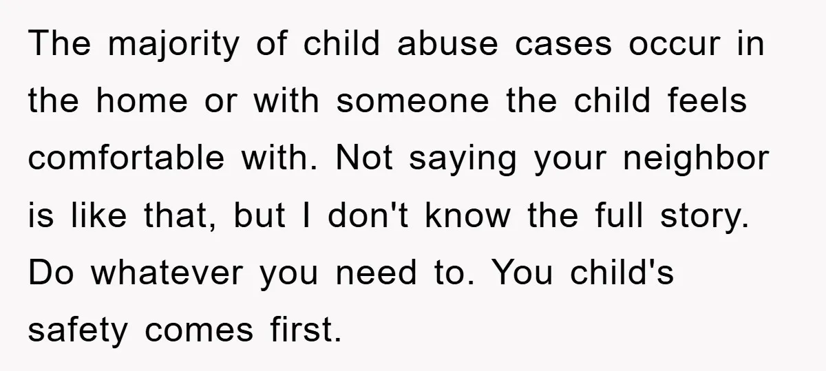 The majority of child abuse cases occur in the home or with someone the child feels comfortable with. Not saying your neighbor is like that, but I don't know the...
