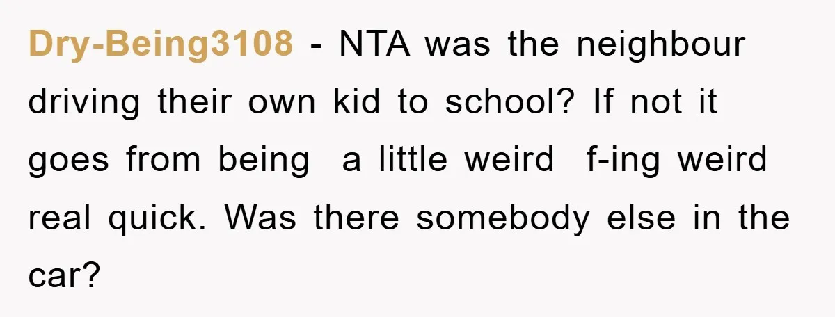 Dry-Being3108 − NTA was the neighbour driving their own kid to school? If not it goes from being a little weird f-ing weird real quick. Was there somebody else in...