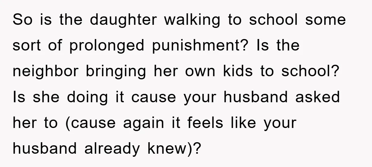 So is the daughter walking to school some sort of prolonged punishment? Is the neighbor bringing her own kids to school? Is she doing it cause your husband asked her...