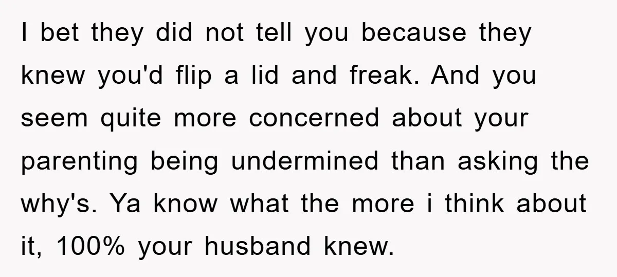 I bet they did not tell you because they knew you'd flip a lid and freak. And you seem quite more concerned about your parenting being undermined than asking the...