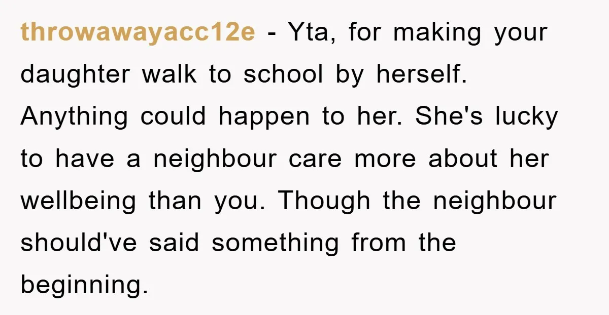 throwawayacc12e − Yta, for making your daughter walk to school by herself. Anything could happen to her. She's lucky to have a neighbour care more about her wellbeing than you....