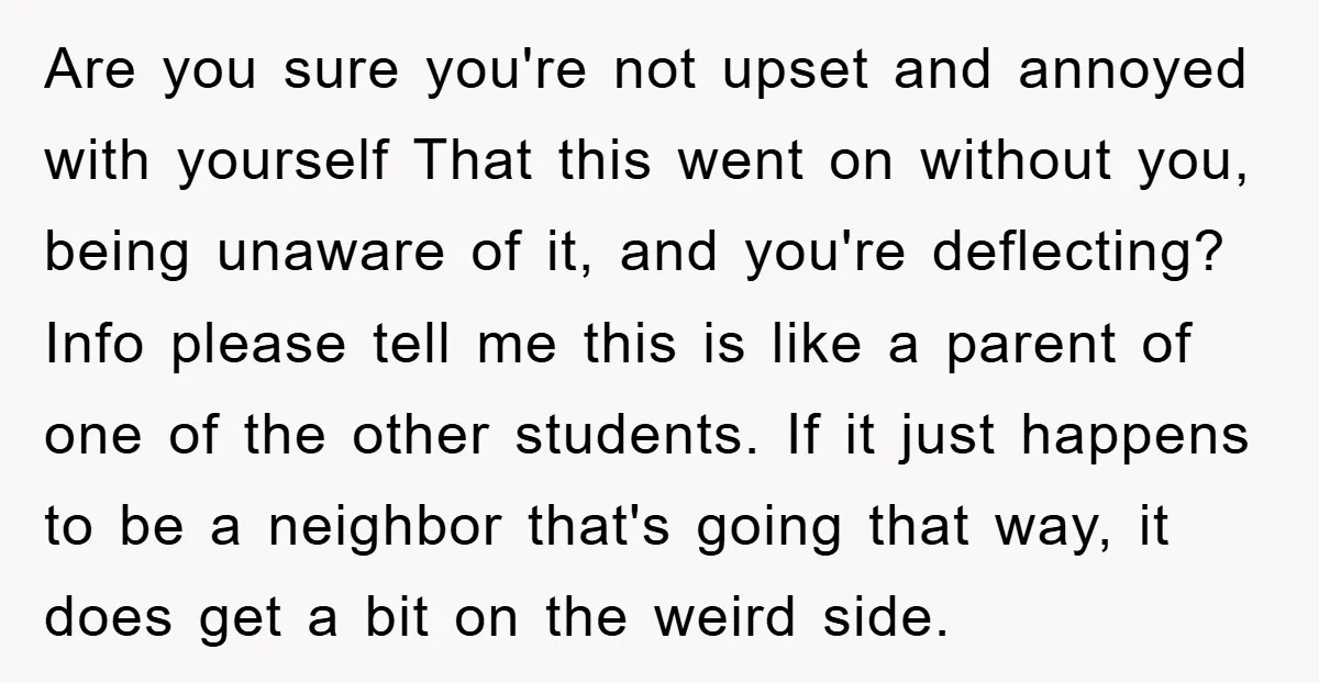 Are you sure you're not upset and annoyed with yourself That this went on without you, being unaware of it, and you're deflecting? Info please tell me this is like...