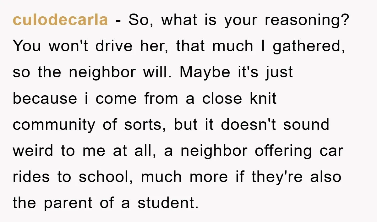 culodecarla − So, what is your reasoning? You won't drive her, that much I gathered, so the neighbor will. Maybe it's just because i come from a close knit community...