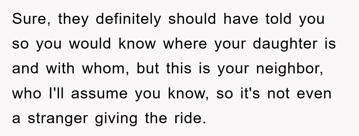 Sure, they definitely should have told you so you would know where your daughter is and with whom, but this is your neighbor, who I'll assume you know, so it's...