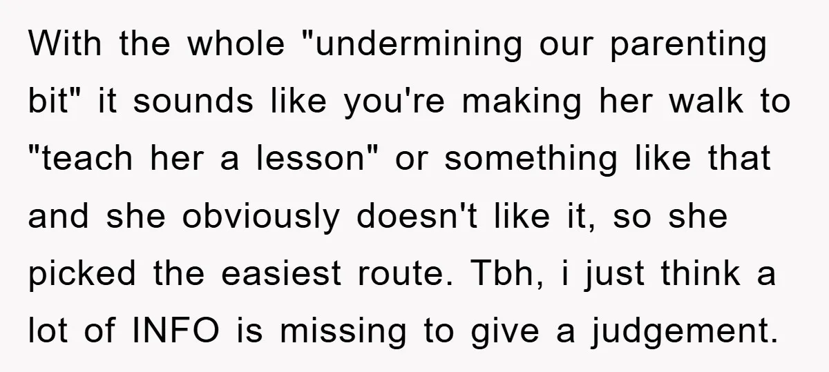 With the whole "undermining our parenting bit" it sounds like you're making her walk to "teach her a lesson" or something like that and she obviously doesn't like it, so...