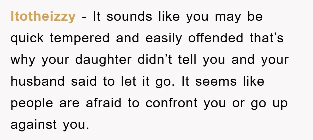 ltotheizzy − It sounds like you may be quick tempered and easily offended that’s why your daughter didn’t tell you and your husband said to let it go. It seems...