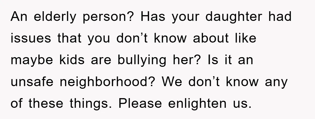 An elderly person? Has your daughter had issues that you don’t know about like maybe kids are bullying her? Is it an unsafe neighborhood? We don’t know any of these...