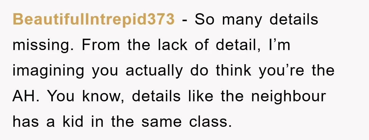BeautifulIntrepid373 − So many details missing. From the lack of detail, I’m imagining you actually do think you’re the AH. You know, details like the neighbour has a kid in...