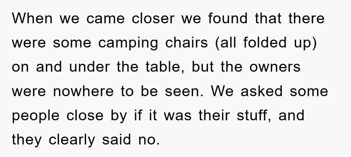 When we came closer we found that there were some camping chairs (all folded up) on and under the table, but the owners were nowhere to be seen. We asked...