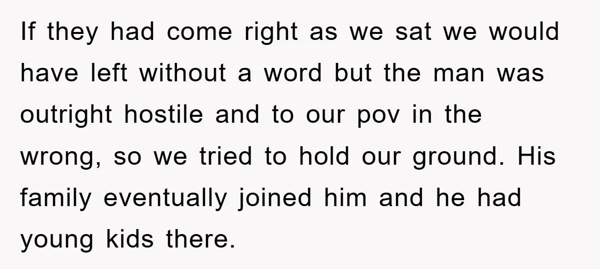 If they had come right as we sat we would have left without a word but the man was outright hostile and to our pov in the wrong, so we...