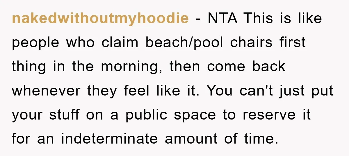 nakedwithoutmyhoodie − NTA This is like people who claim beach/pool chairs first thing in the morning, then come back whenever they feel like it. You can't just put your stuff...