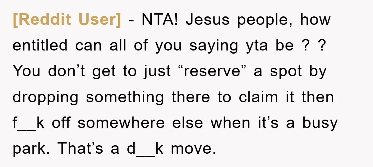 [Reddit User] − NTA! Jesus people, how entitled can all of you saying yta be ? ? You don’t get to just “reserve” a spot by dropping something there to...